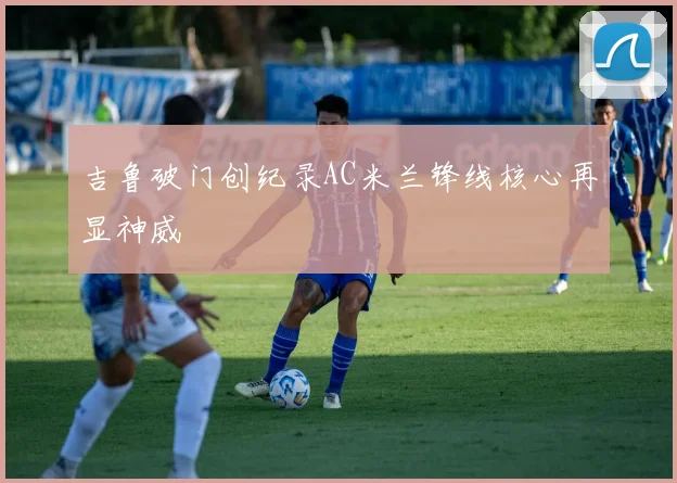 吉鲁破门创纪录AC米兰锋线核心再显神威