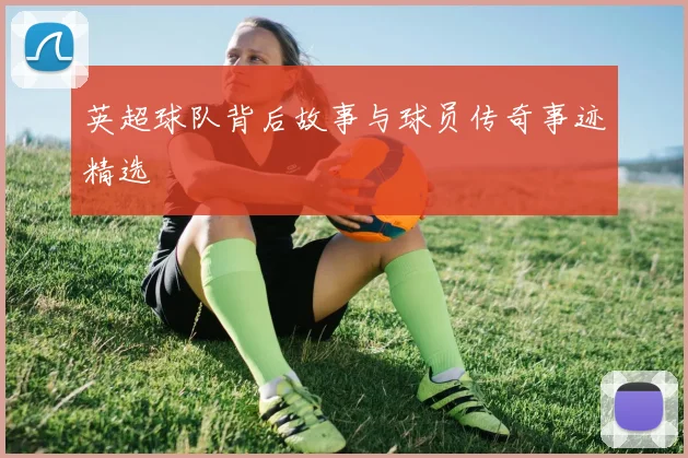 英超球队背后故事与球员传奇事迹精选