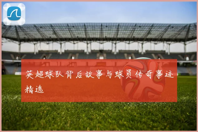 英超球队背后故事与球员传奇事迹精选