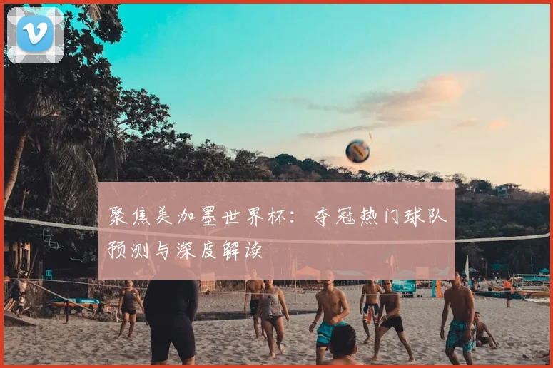 聚焦美加墨世界杯：夺冠热门球队预测与深度解读