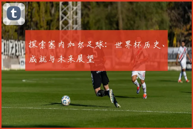 探索塞内加尔足球：世界杯历史、成就与未来展望