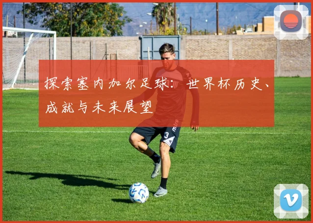 探索塞内加尔足球：世界杯历史、成就与未来展望