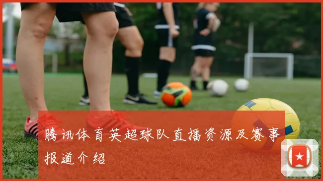 腾讯体育英超球队直播资源及赛事报道介绍
